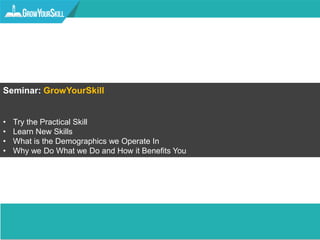 Seminar: GrowYourSkill
• Try the Practical Skill
• Learn New Skills
• What is the Demographics we Operate In
• Why we Do What we Do and How it Benefits You
 