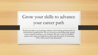 Grow your skills to advance
your career path
PrepQ specializes in preparing students and working professionals for
international qualifications. We are focused on providing high quality
exam-oriented training to our students. We are a team of qualified
experts who help our students in achieving their goal of becoming
CPA, CISA and EA professionals.
 