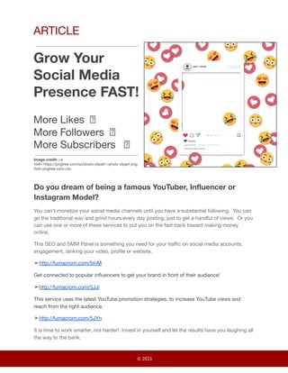 ARTICLE
Grow Your
Social Media
Presence FAST!
More Likes 🗹
More Followers 🗹
More Subscribers 🗹
Image credit: <a
href='https://pngtree.com/so/photo-clipart'>photo clipart png
from pngtree.com</a>
Do you dream of being a famous YouTuber, Influencer or
Instagram Model?
You can’t monetize your social media channels until you have a substantial following. You can
go the traditional way and grind hours every day posting, just to get a handful of views. Or you
can use one or more of these services to put you on the fast track toward making money
online.
This SEO and SMM Panel is something you need for your traffic on social media accounts,
engagement, ranking your video, profile or website.
➤http://fumacrom.com/5InM
Get connected to popular influencers to get your brand in front of their audience!
➤http://fumacrom.com/5JJi
This service uses the latest YouTube promotion strategies, to increase YouTube views and
reach from the right audience.
➤http://fumacrom.com/5JYn
It is time to work smarter, not harder! Invest in yourself and let the results have you laughing all
the way to the bank.
© 2021
 