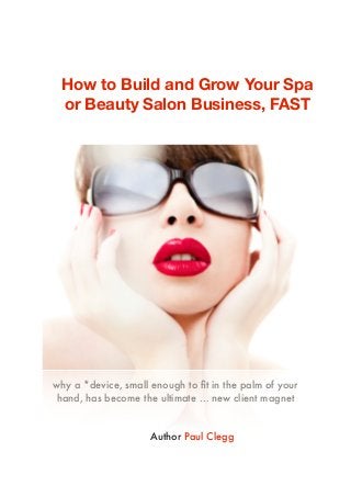 why a *device, small enough to ﬁt in the palm of your
hand, has become the ultimate … new client magnet
How to Build and Grow Your Spa
or Beauty Salon Business, FAST
Author Paul Clegg
 