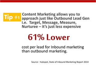 Tip #1
Content Marketing allows you to
approach just like Outbound Lead Gen
i.e. Target, Message, Measure,
Nurturee – it’s just less expensive
cost per lead for Inbound marketing
than outbound marketing.
Source: Hubspot, State of Inbound Marketing Report 2014
61% Lower
 