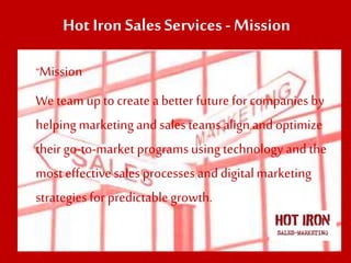 Hot Iron SalesServices - Mission
“Mission
We team upto create a better future for companiesby
helpingmarketing and salesteams alignand optimize
their go-to-market programs using technology and the
most effective sales processes anddigitalmarketing
strategiesfor predictablegrowth.
 