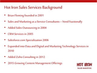 • Brian Fleming founded in 2001
• Sales and Marketing as a Service Consultants– hired fractionally
• Added Sales Outsourcing in 2004
• CRM Services in 2005
• Salesforce.com Specialization 2006
• Expanded into Data and Digital and Marketing Technology Services in
2010
• Added Zoho Consulting in 2012
• 2015 Growing Content Management Offerings
Hot IronSales Services Background
 