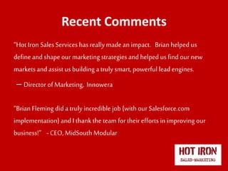 Recent Comments
“Hot Iron Sales Services hasreallymade an impact. Brianhelped us
define and shape our marketing strategies and helped us find our new
markets and assistus building atruly smart, powerful lead engines.
– Director of Marketing, Innowera
“Brian Fleming dida truly incredible job {with our Salesforce.com
implementation} and I thankthe team for their efforts in improving our
business!” -CEO, MidSouth Modular
 