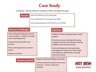 Case Study
Sales results 40% year over year growth
Converted leads from nurturingup over 600%
Grew marketing data base from1250 toover 120,000
Only workingmarketingPay perclick and
eventson leadgen–needed towinorganic
search marketingkeywords
Limitedoutbound saleseffort,sales
processes
Hadno marketingand sales automation
systems
Websitetootechnical
Modernizeall sales, marketingandgo-to-market
programs.
Providedata,contentmarketingand nurturing
campaigns, SEO,SEM,Social Channels, marketing
intelligenceandtools andautomation.
Coach and developteamtoleverageleading
technology drivensolutions fromZoho, Google,
VerticalResponse,AdWordsothermarketing
automationsolutions
OrganicSearchleads yield higherqualityleads
LeadNurturingmust bepersona-driventoraise
conversions – relevancereallymeans
something.
Company: Startupsoftwarecompanyin datamanagementspace
Results
Business Challenges Solutions
Lessons Learned
 
