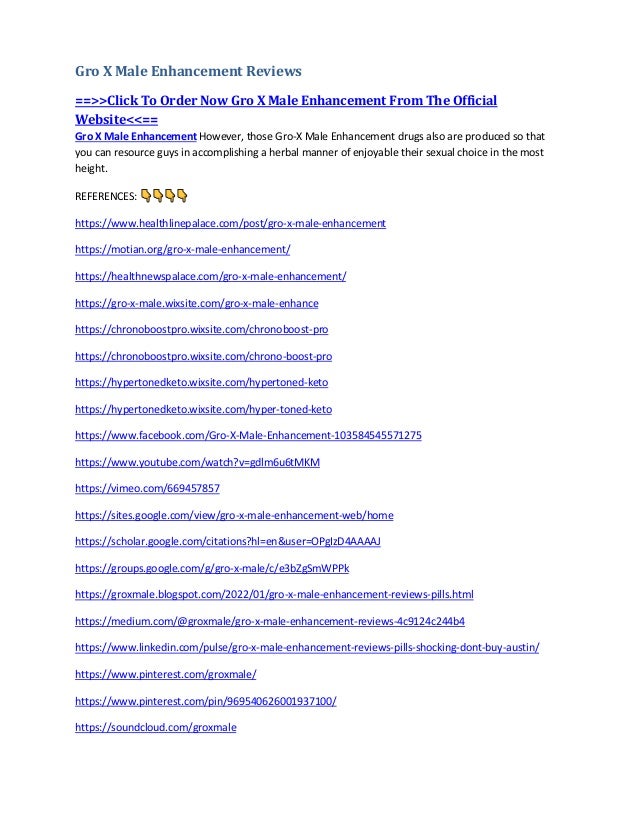 Gro X Male Enhancement Reviews
==>>Click To Order Now Gro X Male Enhancement From The Official
Website<<==
Gro X Male Enhancement However, those Gro-X Male Enhancement drugs also are produced so that
you can resource guys in accomplishing a herbal manner of enjoyable their sexual choice in the most
height.
REFERENCES:
https://www.healthlinepalace.com/post/gro-x-male-enhancement
https://motian.org/gro-x-male-enhancement/
https://healthnewspalace.com/gro-x-male-enhancement/
https://gro-x-male.wixsite.com/gro-x-male-enhance
https://chronoboostpro.wixsite.com/chronoboost-pro
https://chronoboostpro.wixsite.com/chrono-boost-pro
https://hypertonedketo.wixsite.com/hypertoned-keto
https://hypertonedketo.wixsite.com/hyper-toned-keto
https://www.facebook.com/Gro-X-Male-Enhancement-103584545571275
https://www.youtube.com/watch?v=gdlm6u6tMKM
https://vimeo.com/669457857
https://sites.google.com/view/gro-x-male-enhancement-web/home
https://scholar.google.com/citations?hl=en&user=OPgIzD4AAAAJ
https://groups.google.com/g/gro-x-male/c/e3bZgSmWPPk
https://groxmale.blogspot.com/2022/01/gro-x-male-enhancement-reviews-pills.html
https://medium.com/@groxmale/gro-x-male-enhancement-reviews-4c9124c244b4
https://www.linkedin.com/pulse/gro-x-male-enhancement-reviews-pills-shocking-dont-buy-austin/
https://www.pinterest.com/groxmale/
https://www.pinterest.com/pin/969540626001937100/
https://soundcloud.com/groxmale
 