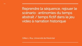 Reprendre la séquence, rejouer le
scénario : antinomies du temps
abstrait / temps fictif dans le jeu
vidéo à narration historique
Gilles L. Roy, Université de Montréal
 