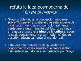 refuta la idea posmoderna del  “ fin de la historia ” Groys problematiza la concepción moderna sobre “ lo nuevo ” y sostiene que esta especie de  glorificación de lo nuevo  como lo realmente verdadero y determinante del futuro, se haya arraigada a una  vieja idea  de la  cultura,  según la cual, pensamiento y arte (moderno) deben  describir  adecuadamente el mundo real.  Esta idea tan  cartesiana  de la verdad y el conocimiento como aquello que “representa” fielmente el mundo va a ser criticada por Groys.  