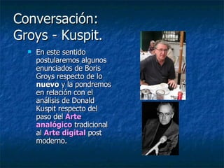 Conversación:  Groys - Kuspit.  En este sentido postularemos algunos enunciados de Boris Groys respecto de lo  nuevo  y la pondremos en relación con el análisis de Donald Kuspit respecto del paso del  Arte analógico  tradicional al  Arte digital  post moderno.  