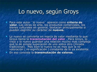 Lo nuevo, según Groys Para este autor ¨lo nuevo¨ aparece como  criterio de valor . Las obras de arte, los productos comerciales, los bienes culturales en general, destacan principalmente si pueden esgrimir su carácter de  nuevos.   Lo nuevo se convierte en marca de valor mediante lo que Groys llama la   transmutación del valor  . Para Groys, lo viejo y lo nuevo guardan una relación mucho mas compleja que la de simple superación de uno sobre otro (mirada tradicional).  Más bien lo nuevo no es mas que la re-valoración ( re-significación ) constante de lo ya existente.  En eso consiste la  transmutación de valores.   