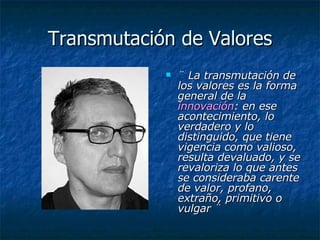 Transmutación de Valores ¨ La transmutación de los valores es la forma general de la  innovación : en ese acontecimiento, lo verdadero y lo distinguido, que tiene vigencia como valioso, resulta devaluado, y se revaloriza lo que antes se consideraba carente de valor, profano, extraño, primitivo o vulgar ¨ 