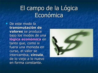 El campo de la Lógica Económica De este modo la  transmutación de valores  se produce bajo los modos de una  lógica económica  en tanto que, como si fuera una moneda en curso, el valor se intercambia,  circula , de lo viejo a lo nuevo   en forma constante.  