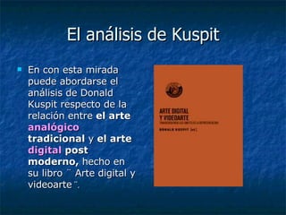 El análisis de Kuspit En con esta mirada puede abordarse el análisis de Donald Kuspit respecto de la relación entre  el arte  analógico  tradicional  y  el arte  digital  post moderno,  hecho en su libro ¨ Arte digital y videoarte  ¨. 