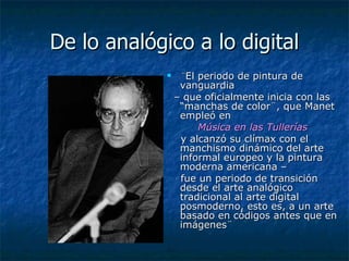 De lo analógico a lo digital ¨ El periodo de pintura de vanguardia  –  que oficialmente inicia con las “manchas de color¨, que Manet  empleó en  Música en las Tullerías   y alcanzó su clímax con el manchismo dinámico del arte informal europeo y la pintura moderna americana –  fue un periodo de transición desde el arte analógico tradicional al arte digital posmoderno, esto es, a un arte basado en códigos antes que en imágenes¨  
