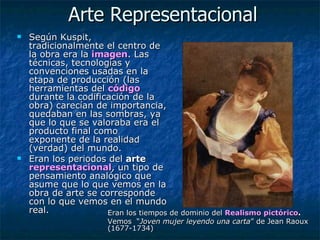 Arte Representacional Según Kuspit, tradicionalmente el centro de la obra era la   imagen . Las técnicas, tecnologías y convenciones usadas en la etapa de producción (las herramientas del  código  durante la codificación de la obra) carecían de importancia, quedaban en las sombras, ya que lo que se valoraba era el producto final como exponente de la realidad (verdad) del mundo.  Eran los periodos del  arte  representacional , un tipo de pensamiento analógico que asume que lo que vemos en la obra de arte se corresponde con lo que vemos en el mundo real.  Eran los tiempos de dominio del  Realismo pictórico .  Vemos  “ Joven mujer leyendo una carta ” de Jean Raoux (1677-1734) 