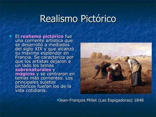 Realismo Pictórico El  realismo pictórico  fue una corriente artística que se desarrolló a mediados del siglo XIX y que alcanzó su máximo esplendor en Francia. Se caracteriza por que los artistas dejaron a un lado los temas  sobrenaturales  y  mágicos  y se centraron en temas más corrientes. Los principales sujetos pictóricos fueron los de la vida cotidiana.  Jean-François Millet (Las Espigadoras) 1848 