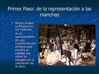Primer Paso: de la representación a las manchas Según Kuspit La Música en las Tullerias,  es el representante de una transformación artística que pondrá al  código  por sobre la  imagen  en la valoración de la obra.  