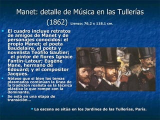 Manet: detalle de Música en las Tullerías (1862)   Lienzo; 76,2 x 118,1 cm. El cuadro incluye retratos de amigos de Manet y de personajes conocidos: el propio Manet; el poeta Baudelaire, el poeta y novelista Teófilo Gautier;  el pintor de flores Ignace Fantin-Latour; Eugène Mane, hermano de Édouard; y el compositor Jacques. Nótese que si bien los temas plasmados continúan la línea de la tradición realista es la técnica plástica la que rompe con la dominante.  Se está en una etapa de transición… La escena se sitúa en los Jardines de las Tullerías, París. 