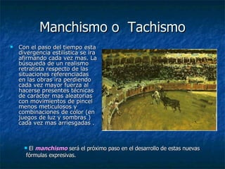 Manchismo o  Tachismo Con el paso del tiempo esta divergencia estilística se ira afirmando cada vez mas. La búsqueda de un realismo retratista respecto de las situaciones referenciadas en las obras ira perdiendo cada vez mayor fuerza al hacerse presentes técnicas de carácter mas aleatorias con movimientos de pincel menos meticulosos y combinaciones de color (en juegos de luz y sombras ) cada vez mas arriesgadas .  El  manchismo  será el próximo paso en el desarrollo de estas nuevas  fórmulas expresivas.  