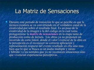 La Matriz de Sensaciones Durante este periodo de transición lo que se percibe es que la técnica creadora se va convirtiendo en el verdadero canal de la creatividad por sobre el resultado final. Es un paso de la creatividad de la imagen a la del código en la cual toma protagonismo la  matriz de sensaciones  en la etapa tanto de producción como de lectura.  Las obras ya no proponen un recorrido de corte lineal, donde el valor vivencial de la obra en la percepción es el reconocer su correcta aplicación y representación respecto del evento reseñado en ella sino mas bien que lo que se busca es un asalto múltiple y mixto ( hibrido ) a los sentidos que ya no reconocen situaciones sino que vivencian experiencias perceptivas.  