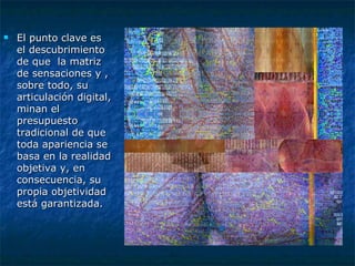 El punto clave es el descubrimiento de que  la matriz de sensaciones y , sobre todo, su articulación digital, minan el presupuesto tradicional de que toda apariencia se basa en la realidad objetiva y, en consecuencia, su propia objetividad está garantizada.  