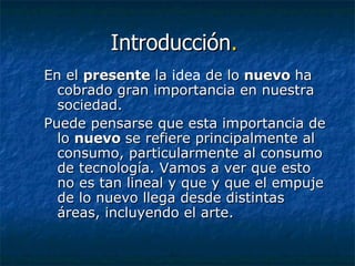 Introducción .   En el  presente  la  idea  de lo  nuevo  ha cobrado gran importancia en nuestra sociedad.  Puede pensarse que esta importancia de lo  nuevo  se refiere principalmente al consumo, particularmente al consumo de tecnología. Vamos a ver que esto no es tan lineal y que y que el empuje de lo nuevo llega desde distintas áreas, incluyendo el arte.  