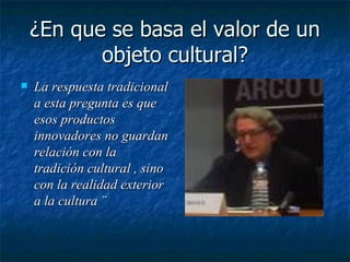 ¿En que se basa el valor de un objeto cultural? La respuesta tradicional a esta pregunta es que esos productos innovadores no guardan relación con la tradición cultural , sino con la realidad exterior a la cultura ¨ 