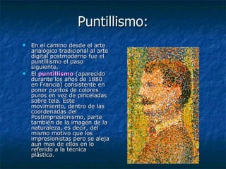 Puntillismo: En el camino desde el arte analógico tradicional al arte digital postmoderno fue el puntillismo el paso siguiente.  El  puntillismo  (aparecido durante los años de 1880 en Francia) consistente en poner puntos de colores puros en vez de pinceladas sobre tela. Este movimiento, dentro de las coordenadas del Postimpresionismo, parte también de la imagen de la naturaleza, es decir, del mismo motivo que los impresionistas pero se aleja aun mas de ellos en lo referido a la técnica plástica. 
