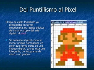 Del Puntillismo al Pixel El tipo de estilo Puntillista ya  presentaba en forma embrionaria los rasgos básicos del insumo propio del arte digital: el  píxel .  Se entiende al píxel como la menor unidad homogénea en color que forma parte de una imagen digital, ya sea esta una fotografía, un fotograma de vídeo o un gráfico. 