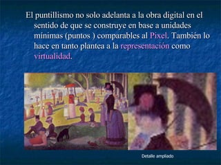 El puntillismo no solo adelanta a la obra digital en el sentido de que se construye en base a unidades mínimas (puntos ) comparables al  Pixel . También lo hace en tanto plantea a la  representación  como  virtualidad . Detalle ampliado 
