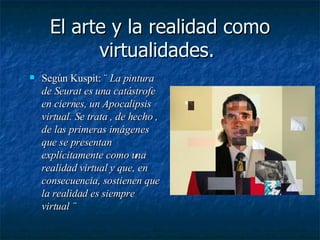 El arte y la realidad como virtualidades.  Según Kuspit: ¨  La pintura de Seurat es una catástrofe en ciernes, un Apocalipsis virtual. Se trata , de hecho , de las primeras imágenes que se presentan explícitamente como una realidad virtual y que, en consecuencia, sostienen que la realidad es siempre virtual ¨ 