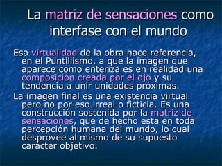 La  matriz de sensaciones  como interfase con el mundo  Esa  virtualidad  de la obra hace referencia, en el Puntillismo, a que la imagen que aparece como enteriza es en realidad una  composición creada por el ojo  y su tendencia a unir unidades próximas.  La imagen final es una existencia virtual pero no por eso irreal o ficticia. Es una construcción sostenida por la  matriz de sensaciones , que de hecho esta en toda percepción humana del mundo, lo cual desprovee al mismo de su supuesto carácter objetivo. 