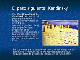 El paso siguiente: Kandinsky Fue  Vasili Vasílievich Kandinski  el que dio el paso siguiente en la ruptura rumbo hacia el arte digital.  Este autor (1866 -1944) fue un pintor ruso, precursor de la  abstracción  en pintura y teórico del arte, con el que se considera que comienza la abstracción lírica. En sus obras ye se puede ver un claro desapego de las temáticas y motivos de la era representacional que seguían estando presentes incluso en el Puntillismo.  