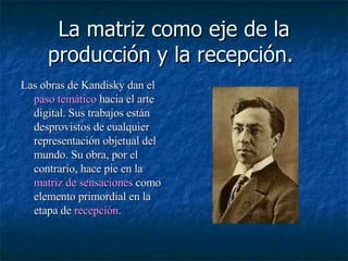 La matriz como eje de la producción y la recepción.  Las obras de Kandisky dan el  paso temático  hacia el arte digital. Sus trabajos están desprovistos de cualquier representación objetual del mundo. Su obra, por el contrario, hace pie en la  matriz de sensaciones  como elemento primordial en la etapa de   recepción .  