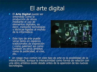 El arte digital El  Arte Digital  puede ser entendido como la producción de obras mediante el uso de elementos digitales, es decir, mediante tecnologías y técnicas ligadas al mundo de la informática.  Este tipo de arte puede verse tanto en espacios tradicionales de exposición ( como galerías) así como también es otros ámbitos como la publicidad, el cine, etc.  Un rasgo muy común en este tipo de arte es la posibilidad de la  interactividad, aunque la interactividad como forma de relación con una obra artística existe desde antes de la aparición de las nuevas tecnologías.  