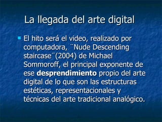 La llegada del arte digital  El hito será el video, realizado por computadora, ¨Nude Descending staircase¨(2004) de Michael Sommoroff, el principal exponente de ese  desprendimiento  propio del arte digital de lo que son las estructuras estéticas, representacionales y técnicas del arte tradicional analógico.  