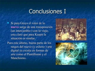 Conclusiones I Si para Groys el valor de lo  nuevo  surge de una transposición (un intercambio ) con lo viejo, esta claro que para Kuspit la situación es similar. Para este último, buena parte de los rasgos del nuevo (y exitoso ) arte digital ya existía en formas de arte como el Puntillismo y el Manchismo.  