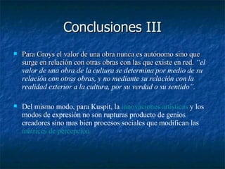 Conclusiones III Para Groys el valor de una obra nunca es autónomo sino que surge en relación con otras obras con las que existe en red.  “el valor de una obra de la cultura se determina por medio de su relación con otras obras, y no mediante su relación con la realidad exterior a la cultura, por su verdad o su sentido”.  Del mismo modo, para Kuspit, la  innovaciones artísticas  y los modos de expresión no son rupturas producto de genios creadores sino mas bien procesos sociales que modifican las  matrices de percepción   