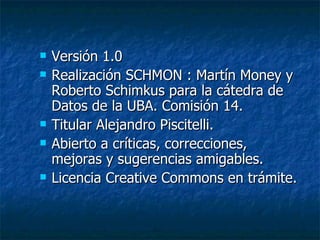 Versión 1.0 Realización SCHMON : Martín Money y Roberto Schimkus para la cátedra de Datos de la UBA. Comisión 14.  Titular Alejandro Piscitelli. Abierto a críticas, correcciones, mejoras y sugerencias amigables. Licencia Creative Commons en trámite. 