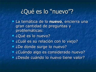 ¿Qué es lo “nuevo”?  La temática de lo  nuevo , encierra una gran cantidad de preguntas y problemáticas:  ¿Qué es lo nuevo?  ¿Cuál es su relación con lo viejo?  ¿De donde surge lo nuevo?  ¿Cuándo algo es considerado nuevo? ¿Desde cuándo lo nuevo tiene valor? 