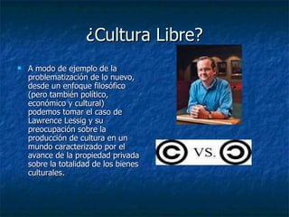 ¿Cultura Libre? A modo de ejemplo de la problematización de lo nuevo, desde un enfoque filosófico (pero también político, económico y cultural)  podemos tomar el caso de Lawrence Lessig y su preocupación sobre la producción de cultura en un mundo caracterizado por el avance de la propiedad privada sobre la totalidad de los bienes culturales .  