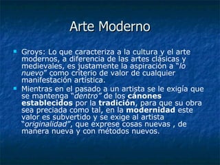 Arte Moderno Groys: Lo que caracteriza a la cultura y el arte modernos, a diferencia de las artes clásicas y medievales, es justamente la aspiración a “ lo nuevo ” como criterio de valor de cualquier manifestación artística.  Mientras en el pasado a un artista se le exigía que se mantenga “ dentro”  de los  cánones establecidos  por la  tradición , para que su obra sea preciada como tal, en la  modernidad  este valor es subvertido y se exige al artista “ originalidad” , que exprese cosas nuevas , de manera nueva y con métodos nuevos.  