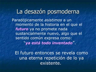 La desazón posmoderna Paradójicamente  asistimos  a un momento de la historia en el que el  futuro  ya no promete nada sustancialmente nuevo, algo que el sentido común expresa como:  “ ya está   todo inventado ”.   El futuro entonces se revela como una eterna repetición de lo ya existente.  