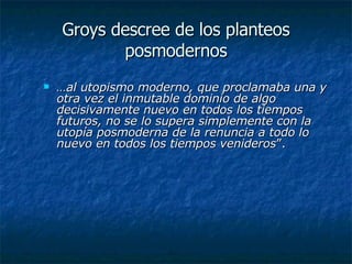 Groys descree de los planteos posmodernos … al utopismo moderno, que proclamaba una y otra vez el inmutable dominio de algo decisivamente nuevo en todos los tiempos futuros, no se lo supera simplemente con la utopía posmoderna de la renuncia a todo lo nuevo en todos los tiempos venideros ”.  