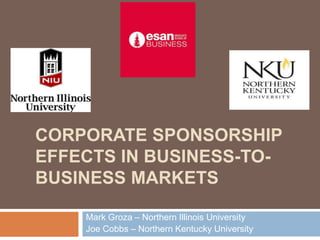 CORPORATE SPONSORSHIP 
EFFECTS IN BUSINESS-TO-BUSINESS 
MARKETS 
Mark Groza – Northern Illinois University 
Joe Cobbs – Northern Kentucky University 
 