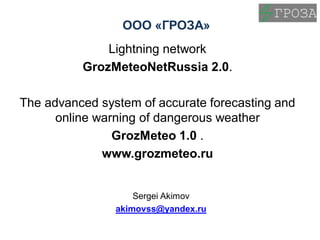 OOO «ГРОЗА»
Lightning network
GrozМeteoNetRussia 2.0.
The advanced system of accurate forecasting and
online warning of dangerous weather
GrozMetеo 1.0 .
www.grozmeteo.ru
Sergei Akimov
akimovss@yandex.ru
 