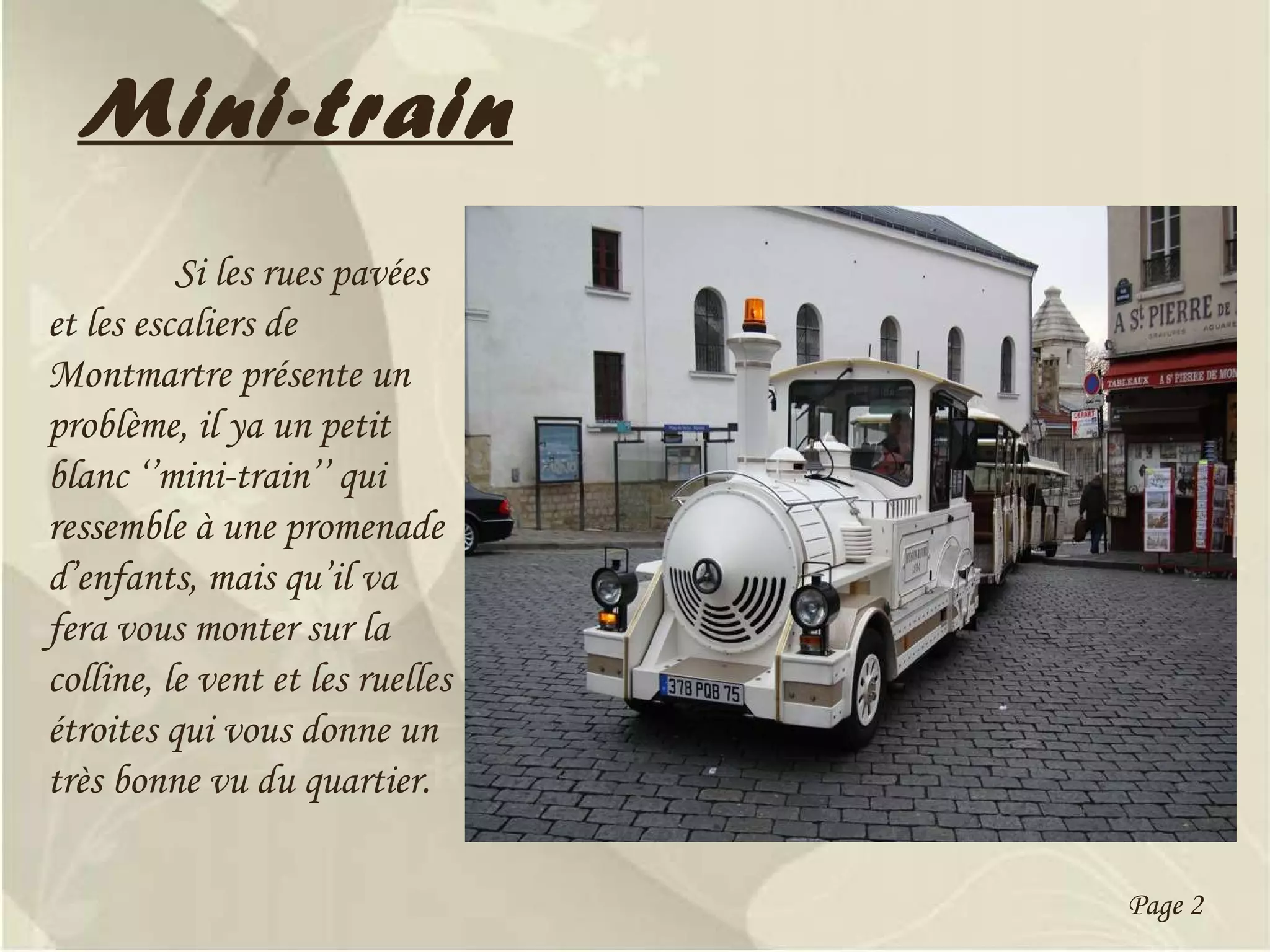 Mini-train Si les rues pavées et les escaliers de Montmartre présente un problème, il ya un petit blanc ‘’mini-train’’ qui ressemble à une promenade d’enfants, mais qu’il va fera vous monter sur la colline, le vent et les ruelles étroites qui vous donne un très bonne vu du quartier. Page 2