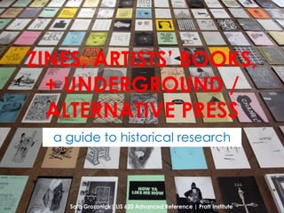 ZINES, ARTISTS’ BOOKS,
  + UNDERGROUND /
  ALTERNATIVE PRESS
  a guide to historical research




    Sara Grozanick| LIS 620 Advanced Reference | Pratt Institute
 