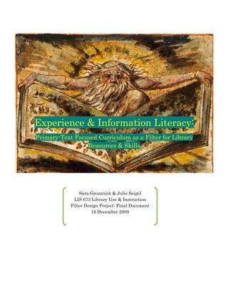 Experience & Information Literacy:
     Primary-­Text Focused Curriculum as a Filter for Library
                       Resources & Skills
  




                     Sara Grozanick & Julie Seigel
                  LIS 673 Library Use & Instruction
                 Filter Design Project: Final Document
                           16 December 2009

                                     
 
