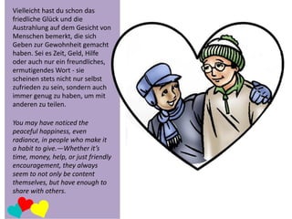 Vielleicht hast du schon das
friedliche Glück und die
Austrahlung auf dem Gesicht von
Menschen bemerkt, die sich
Geben zur Gewohnheit gemacht
haben. Sei es Zeit, Geld, Hilfe
oder auch nur ein freundliches,
ermutigendes Wort - sie
scheinen stets nicht nur selbst
zufrieden zu sein, sondern auch
immer genug zu haben, um mit
anderen zu teilen.

You may have noticed the
peaceful happiness, even
radiance, in people who make it
a habit to give.—Whether it’s
time, money, help, or just friendly
encouragement, they always
seem to not only be content
themselves, but have enough to
share with others.

 